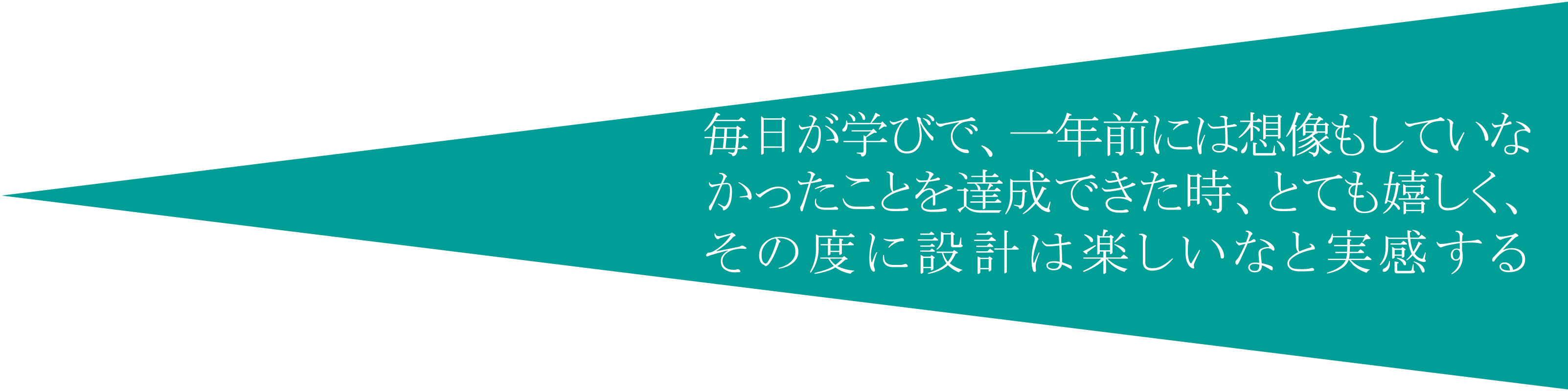 毎日が学びで、一年前には想像もしていなかったことを達成できた時、とても嬉しく、その度に設計は楽しいなと実感する